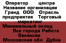 Оператор Call-центра › Название организации ­ Гранд, ООО › Отрасль предприятия ­ Торговый маркетинг › Минимальный оклад ­ 30 000 - Все города Работа » Вакансии   . Московская обл.,Дубна г.